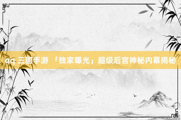 qq 三国手游 「独家曝光」超级后宫神秘内幕揭秘