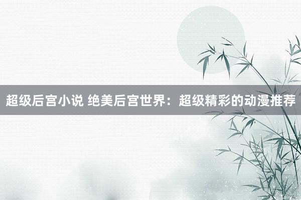 超级后宫小说 绝美后宫世界：超级精彩的动漫推荐
