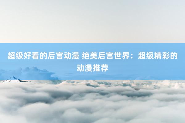 超级好看的后宫动漫 绝美后宫世界：超级精彩的动漫推荐