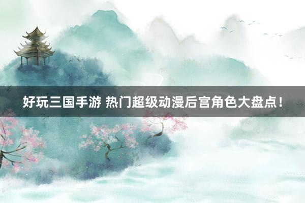 好玩三国手游 热门超级动漫后宫角色大盘点！