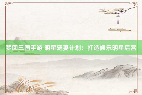 梦回三国手游 明星宠妻计划：打造娱乐明星后宫