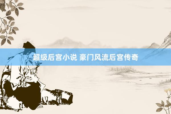 超级后宫小说 豪门风流后宫传奇