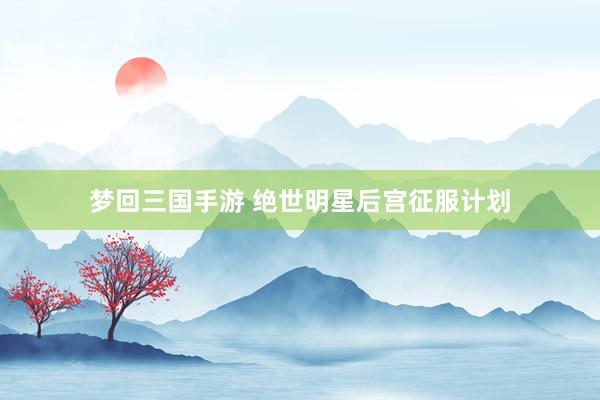 梦回三国手游 绝世明星后宫征服计划