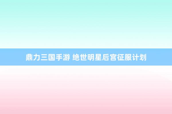 鼎力三国手游 绝世明星后宫征服计划