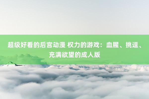 超级好看的后宫动漫 权力的游戏：血腥、挑逗、充满欲望的成人版