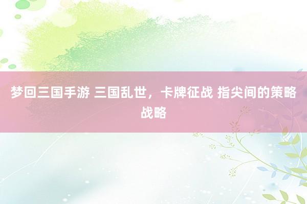 梦回三国手游 三国乱世，卡牌征战 指尖间的策略战略