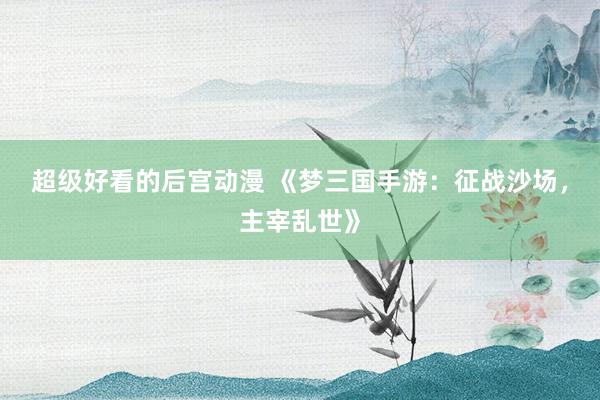 超级好看的后宫动漫 《梦三国手游：征战沙场，主宰乱世》