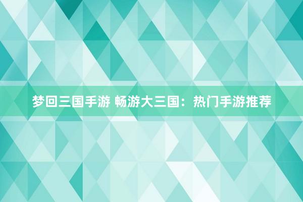 梦回三国手游 畅游大三国：热门手游推荐