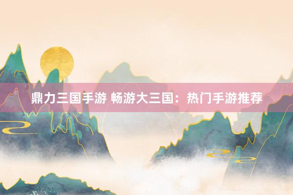 鼎力三国手游 畅游大三国：热门手游推荐
