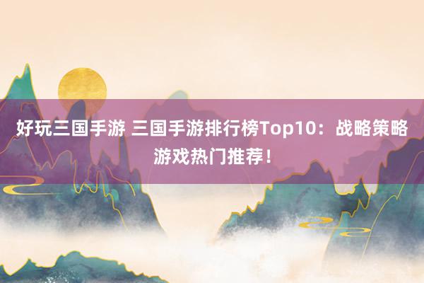 好玩三国手游 三国手游排行榜Top10：战略策略游戏热门推荐！