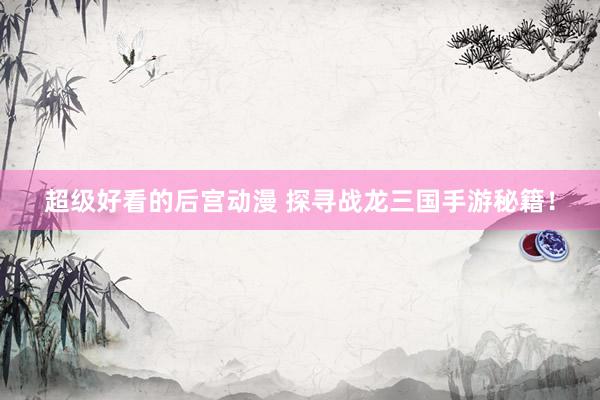 超级好看的后宫动漫 探寻战龙三国手游秘籍！