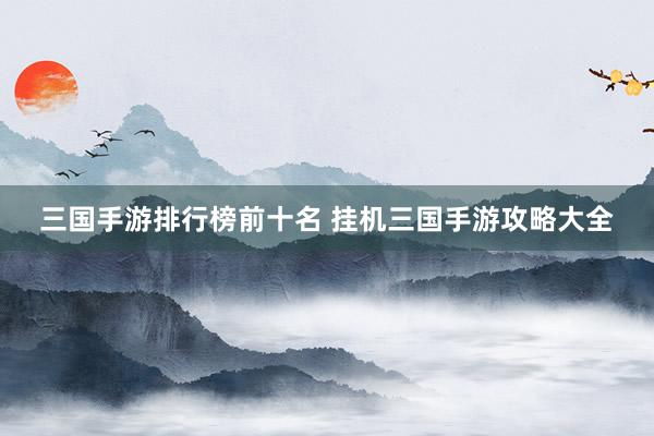三国手游排行榜前十名 挂机三国手游攻略大全