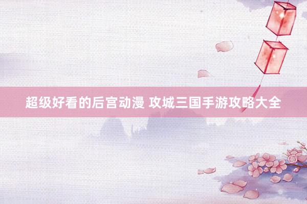 超级好看的后宫动漫 攻城三国手游攻略大全