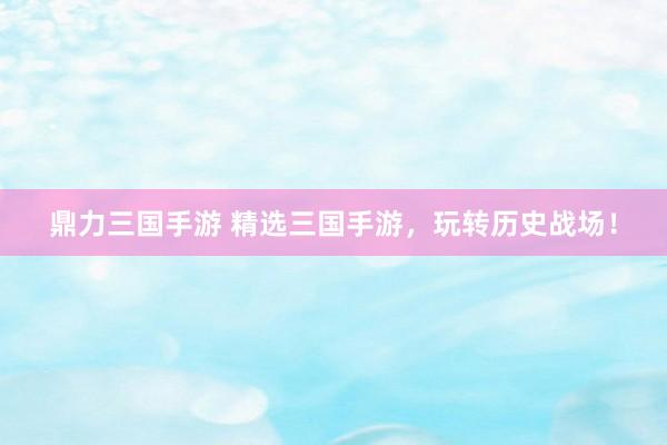鼎力三国手游 精选三国手游，玩转历史战场！