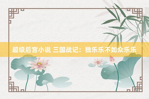 超级后宫小说 三国战记：独乐乐不如众乐乐