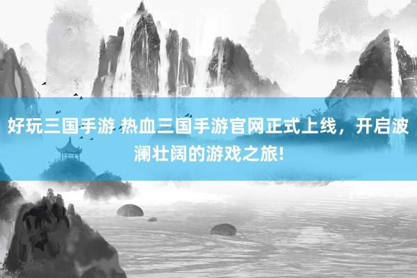 好玩三国手游 热血三国手游官网正式上线，开启波澜壮阔的游戏之旅!