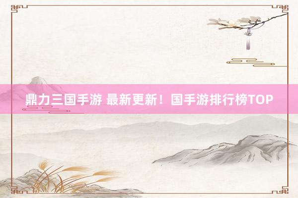 鼎力三国手游 最新更新！国手游排行榜TOP