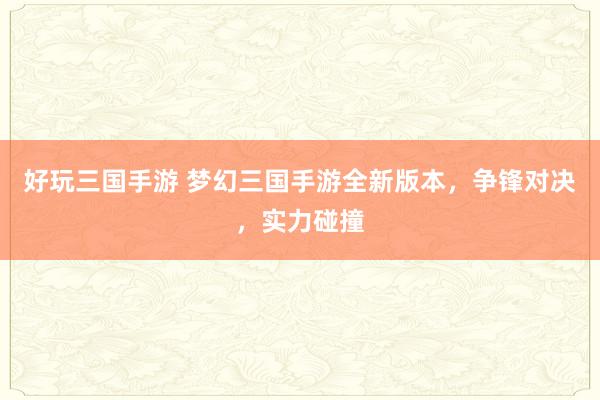 好玩三国手游 梦幻三国手游全新版本，争锋对决，实力碰撞