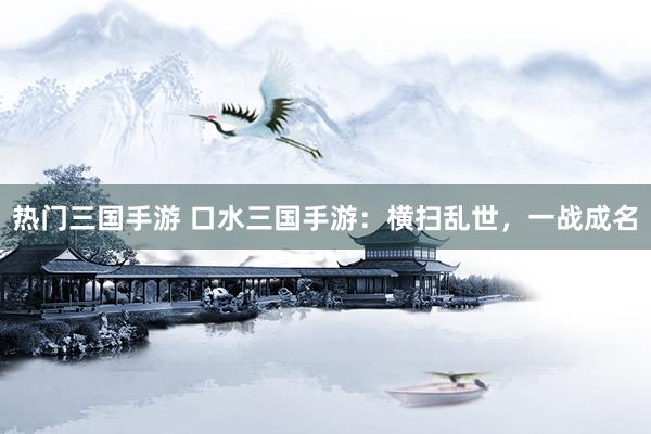 热门三国手游 口水三国手游：横扫乱世，一战成名