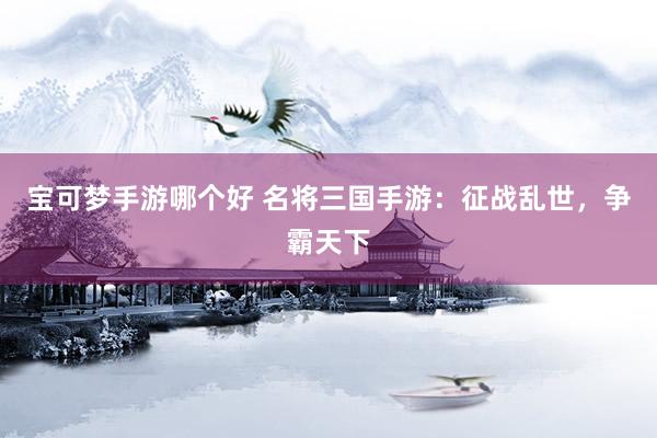 宝可梦手游哪个好 名将三国手游：征战乱世，争霸天下